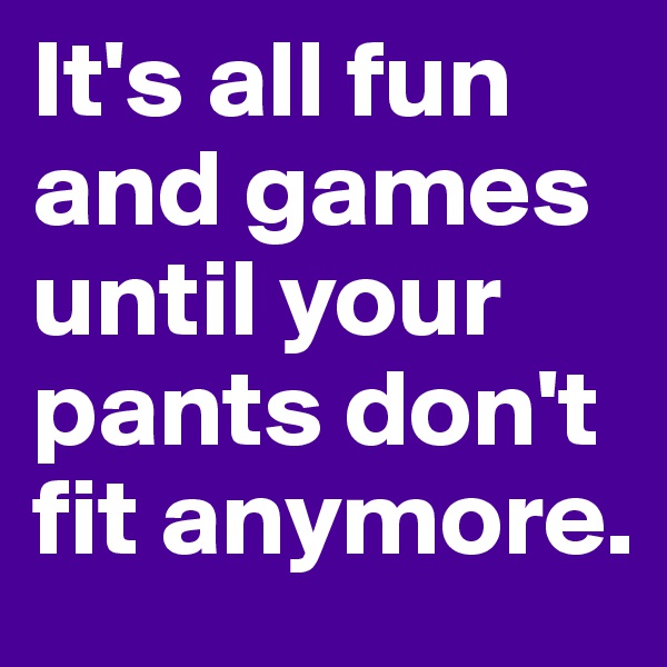 It's all fun and games until your pants don't fit anymore. 
