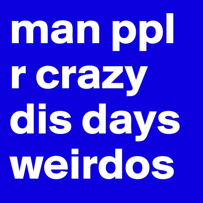 man ppl r crazy dis days weirdos