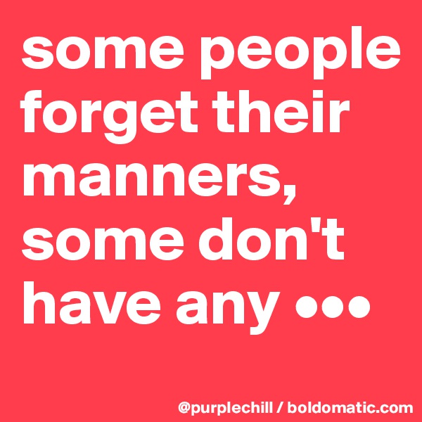 some people 
forget their 
manners, 
some don't 
have any •••