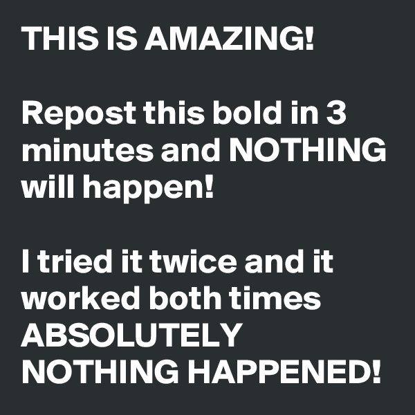 THIS IS AMAZING!

Repost this bold in 3 minutes and NOTHING will happen! 

I tried it twice and it worked both times ABSOLUTELY NOTHING HAPPENED! 