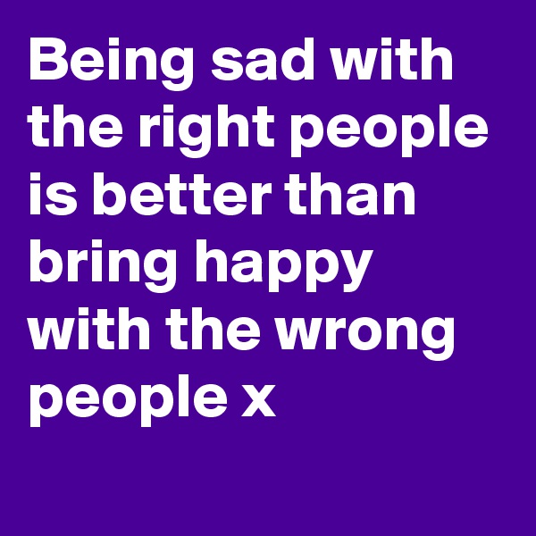 Being sad with the right people is better than bring happy with the wrong people x