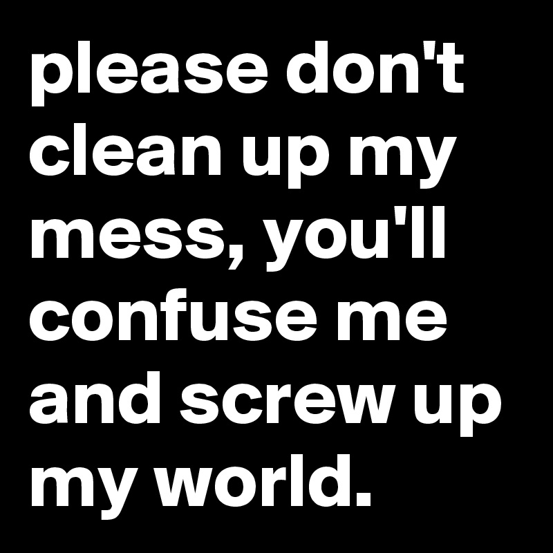 please don't clean up my mess, you'll confuse me and screw up my world.