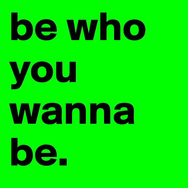 be who you wanna be. 