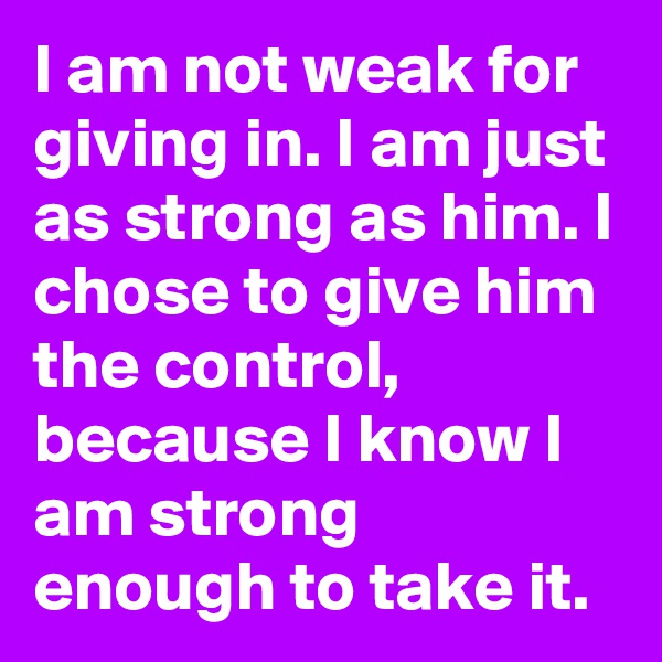 I am not weak for giving in. I am just as strong as him. I chose to give him the control, because I know I am strong enough to take it.