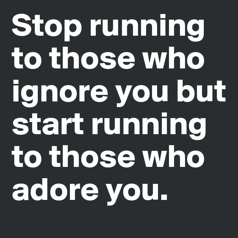 Stop running to those who ignore you but start running to those who adore you.