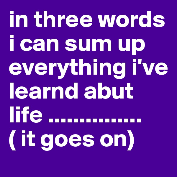 in three words i can sum up everything i've learnd abut life ............... ( it goes on) 