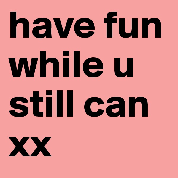 have fun while u still can xx