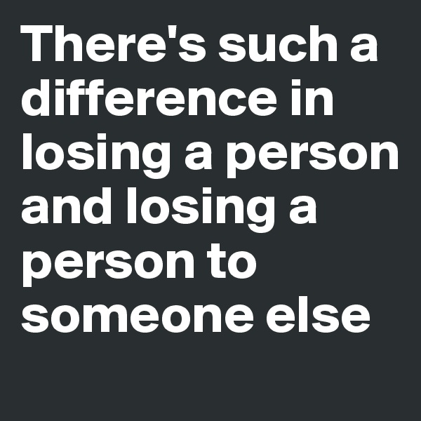There's such a difference in losing a person and losing a person to someone else
