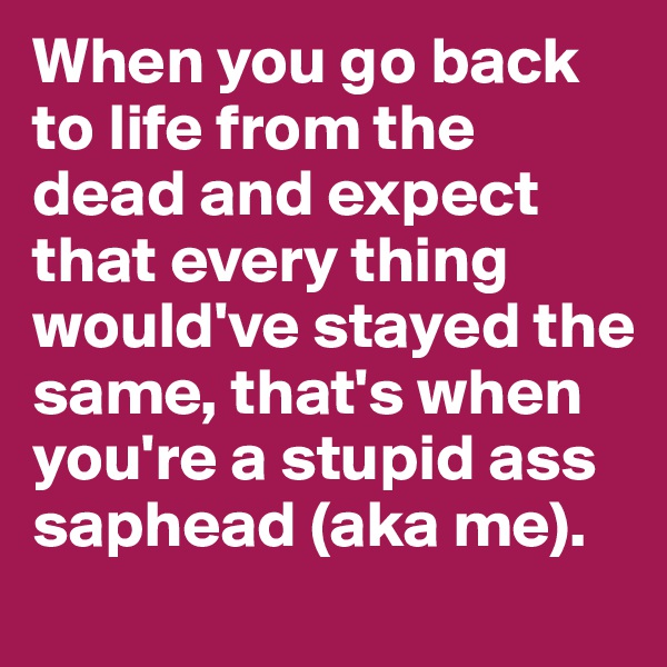 When you go back to life from the dead and expect that every thing would've stayed the same, that's when you're a stupid ass saphead (aka me).