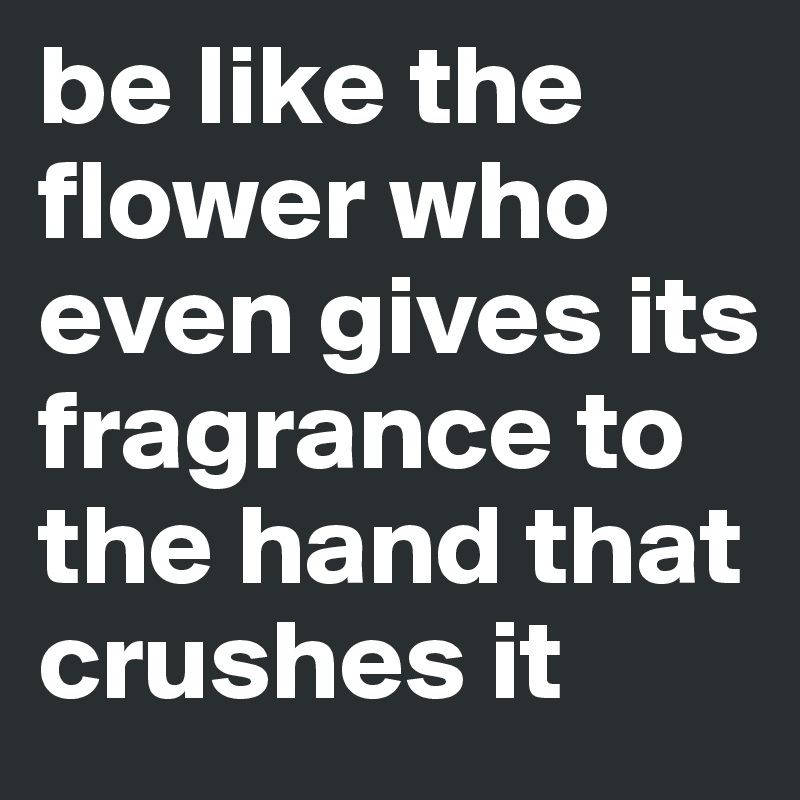 be like the flower who even gives its fragrance to the hand that crushes it