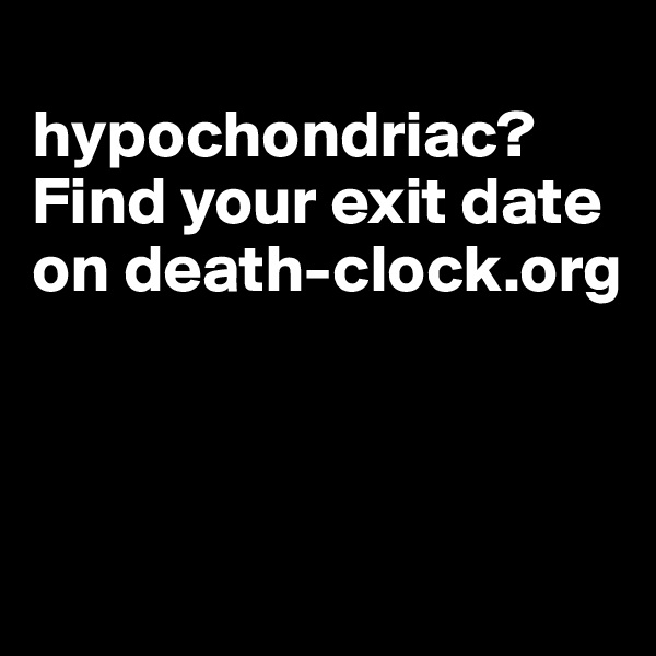 
hypochondriac?
Find your exit date on death-clock.org



