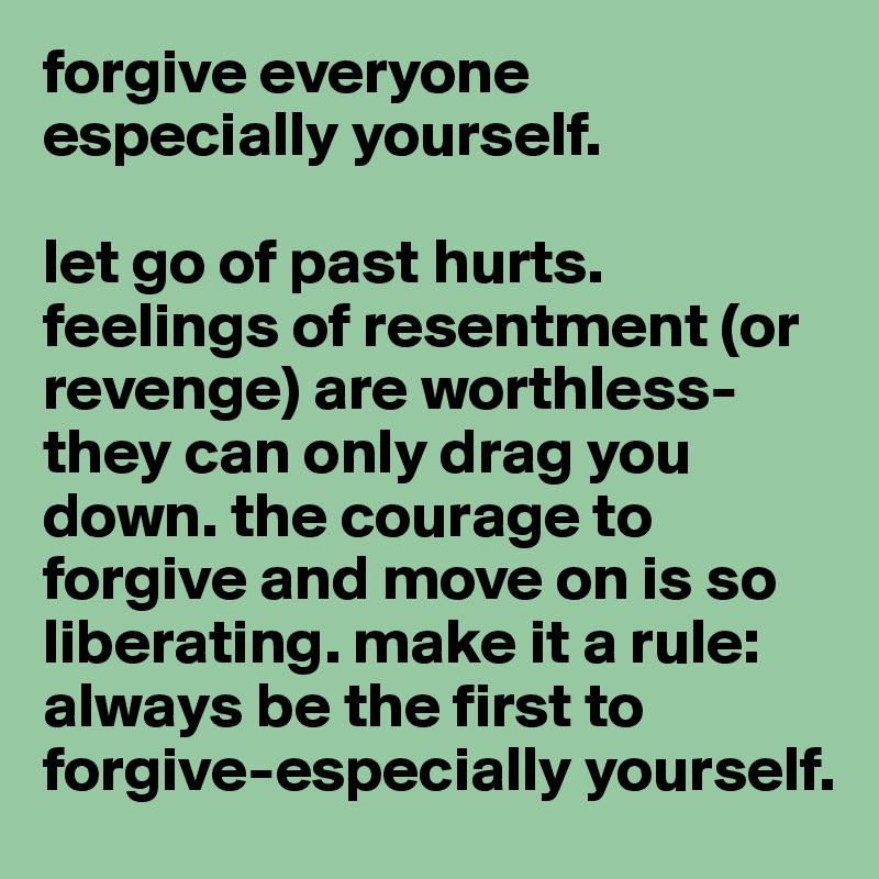 forgive everyone especially yourself.

let go of past hurts. feelings of resentment (or revenge) are worthless-they can only drag you down. the courage to forgive and move on is so liberating. make it a rule: always be the first to forgive-especially yourself.