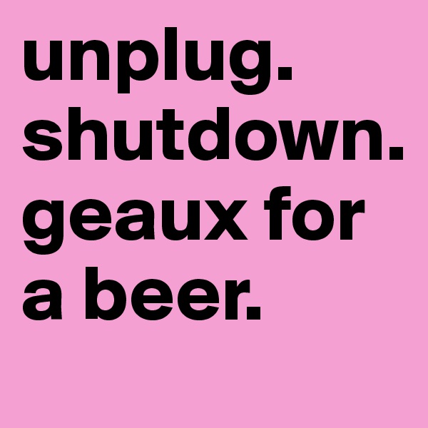 unplug. 
shutdown.  
geaux for a beer. 