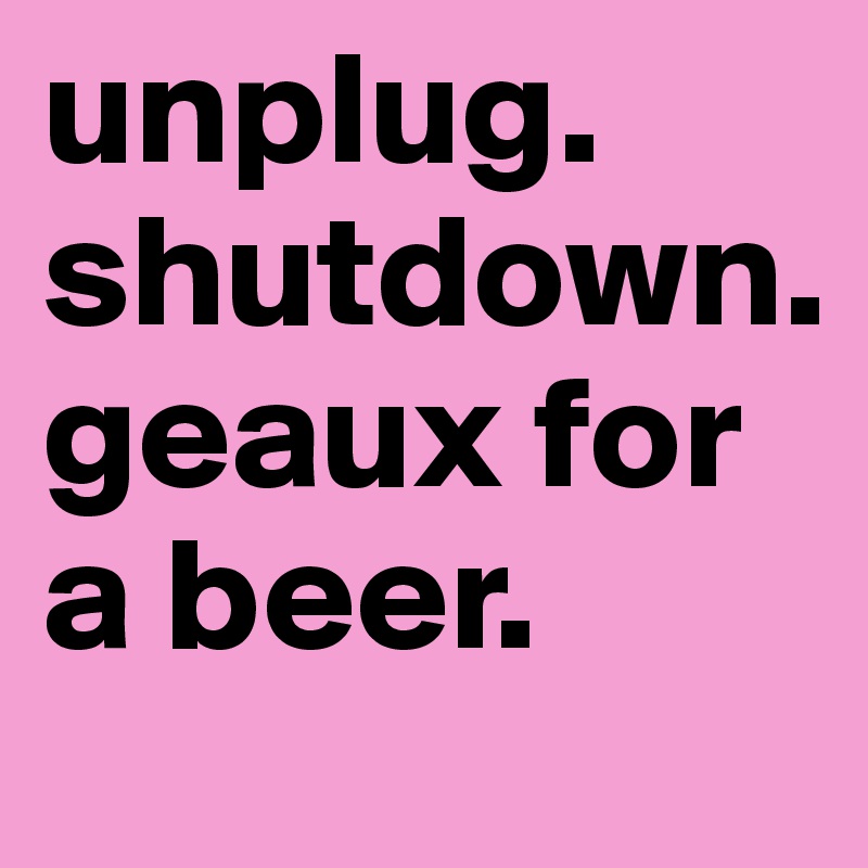 unplug. 
shutdown.  
geaux for a beer. 