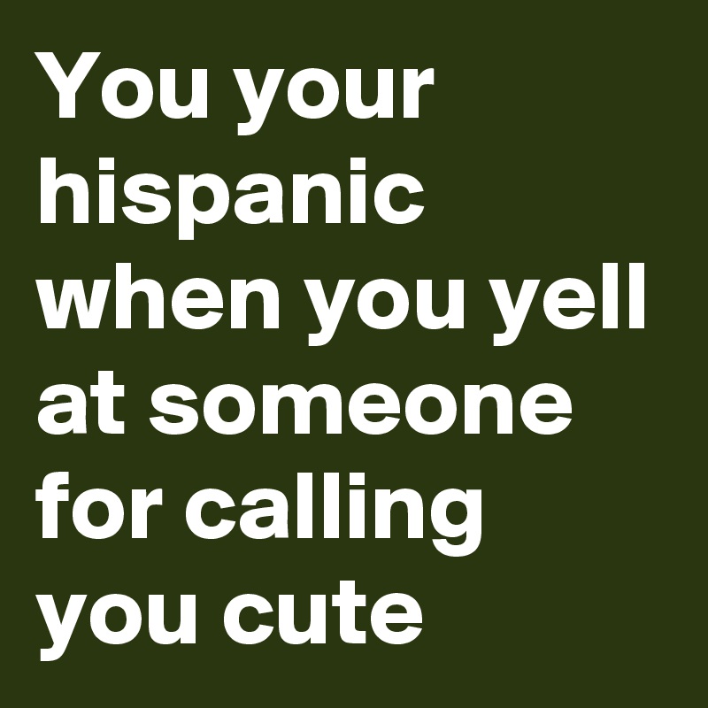 You your hispanic when you yell at someone for calling you cute