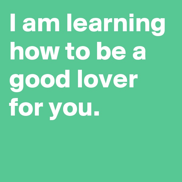 I am learning how to be a good lover for you.
