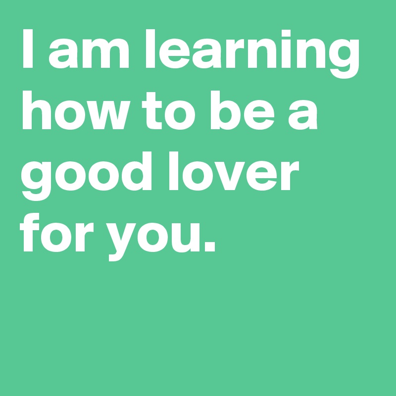 I am learning how to be a good lover for you.

