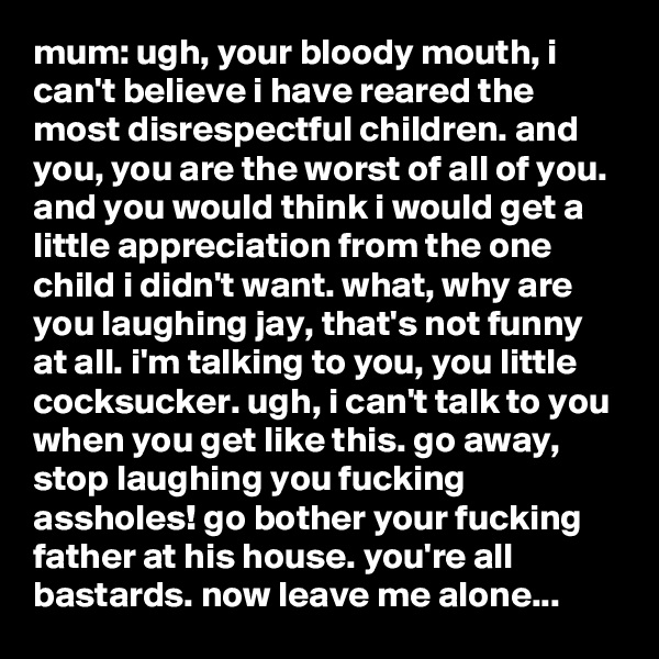 mum: ugh, your bloody mouth, i can't believe i have reared the most disrespectful children. and you, you are the worst of all of you. and you would think i would get a little appreciation from the one child i didn't want. what, why are you laughing jay, that's not funny at all. i'm talking to you, you little cocksucker. ugh, i can't talk to you when you get like this. go away, stop laughing you fucking assholes! go bother your fucking father at his house. you're all bastards. now leave me alone...