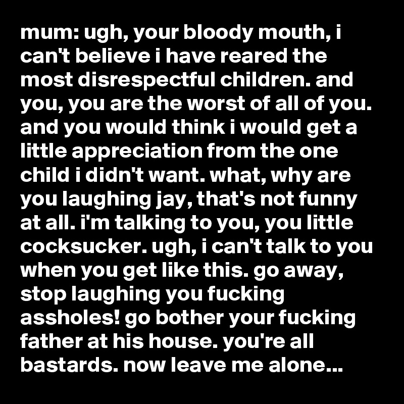 mum: ugh, your bloody mouth, i can't believe i have reared the most disrespectful children. and you, you are the worst of all of you. and you would think i would get a little appreciation from the one child i didn't want. what, why are you laughing jay, that's not funny at all. i'm talking to you, you little cocksucker. ugh, i can't talk to you when you get like this. go away, stop laughing you fucking assholes! go bother your fucking father at his house. you're all bastards. now leave me alone...