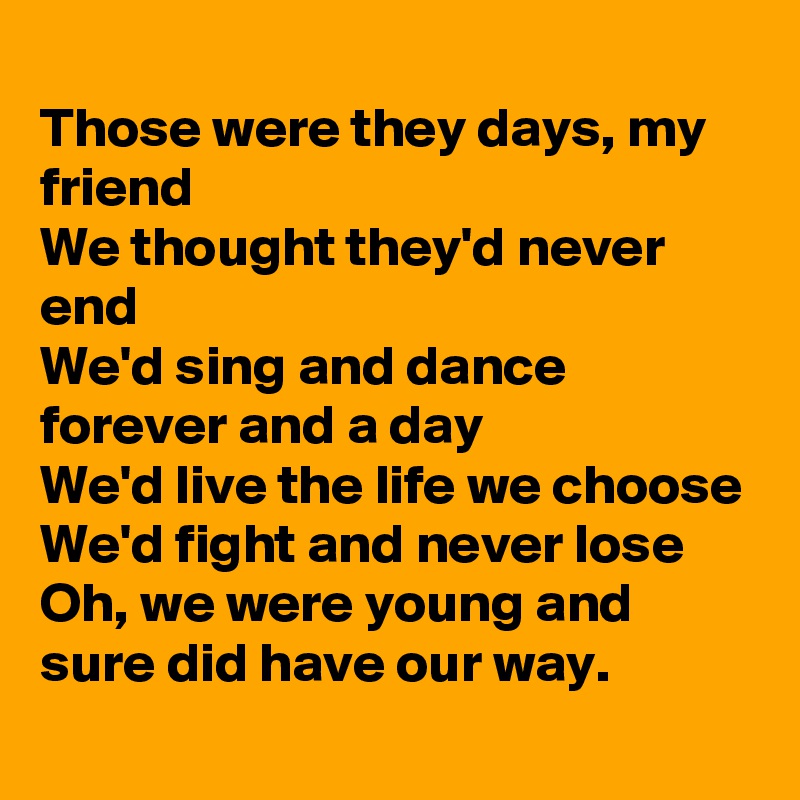 
Those were they days, my friend
We thought they'd never end
We'd sing and dance forever and a day
We'd live the life we choose
We'd fight and never lose
Oh, we were young and sure did have our way.
