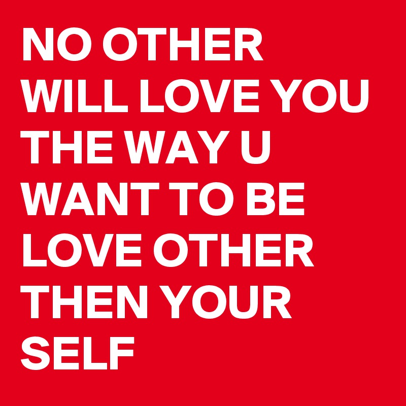 NO OTHER WILL LOVE YOU THE WAY U WANT TO BE LOVE OTHER THEN YOUR SELF