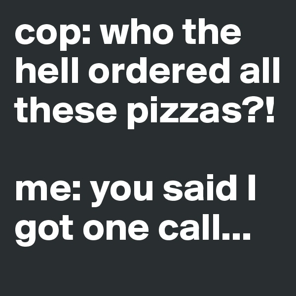 cop: who the hell ordered all these pizzas?! 

me: you said I got one call...