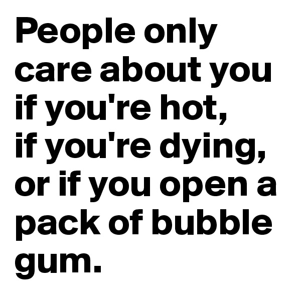 People only care about you if you're hot,
if you're dying,
or if you open a pack of bubble gum.