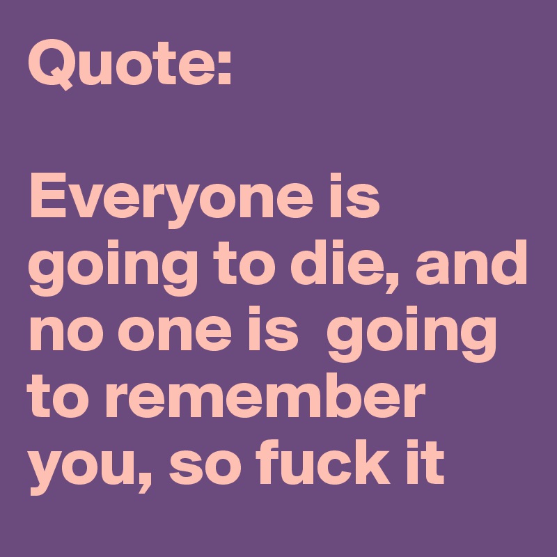 Quote:

Everyone is going to die, and no one is  going to remember you, so fuck it 