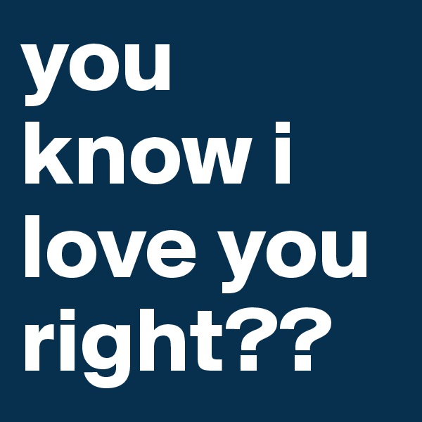 you know i love you right??