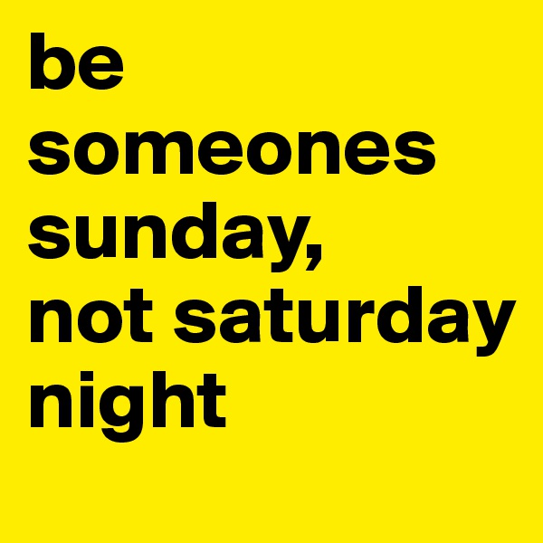 be someones sunday,
not saturday night