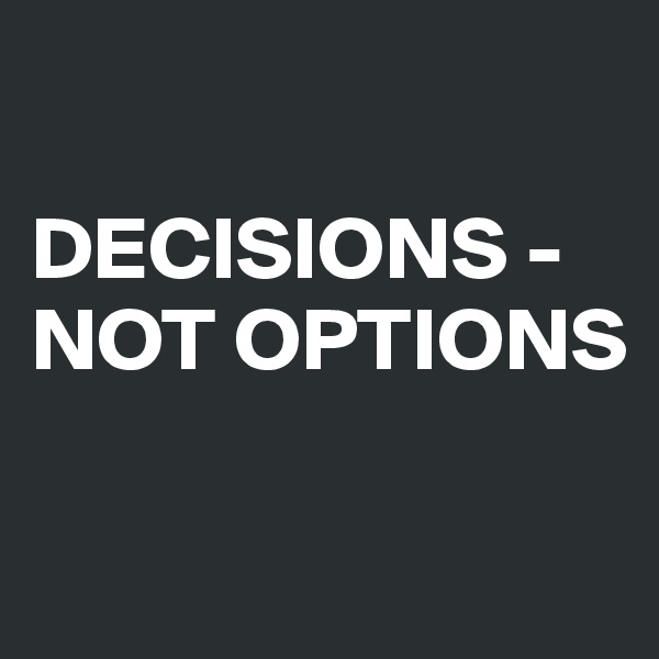 

DECISIONS -
NOT OPTIONS

