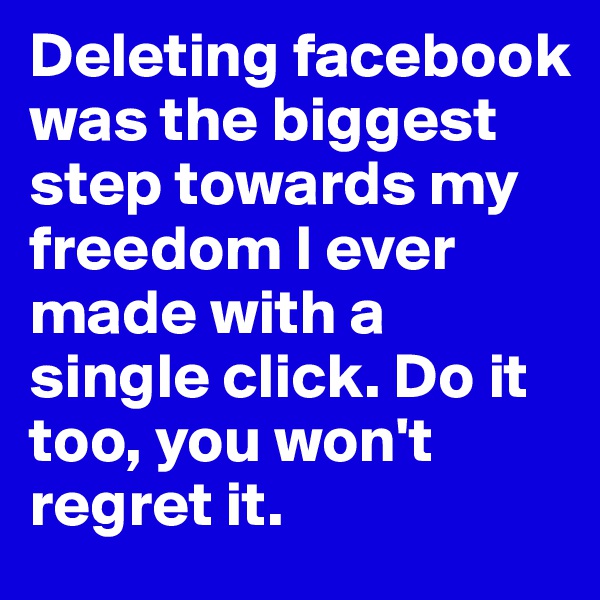 Deleting facebook was the biggest step towards my freedom I ever made with a single click. Do it too, you won't regret it.