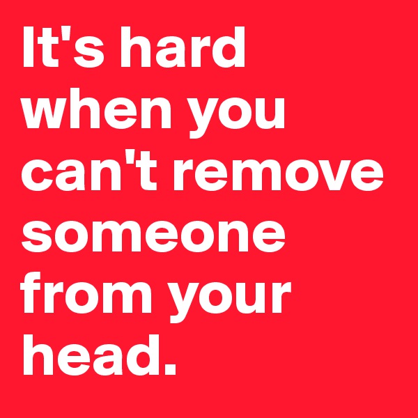 It's hard when you can't remove someone from your head.