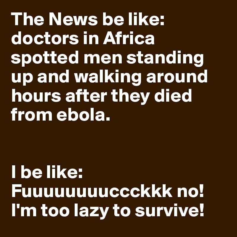 The News be like: doctors in Africa spotted men standing up and walking around hours after they died from ebola.


I be like: Fuuuuuuuuccckkk no! I'm too lazy to survive!