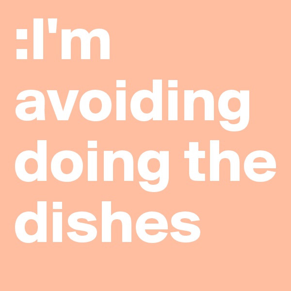 :I'm avoiding doing the dishes 