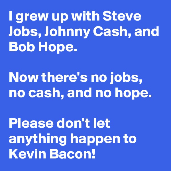 I grew up with Steve Jobs, Johnny Cash, and Bob Hope.

Now there's no jobs, no cash, and no hope.

Please don't let anything happen to Kevin Bacon!
