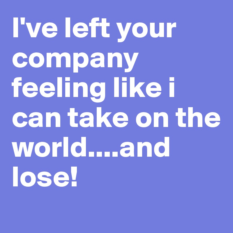 I've left your company feeling like i can take on the world....and lose!