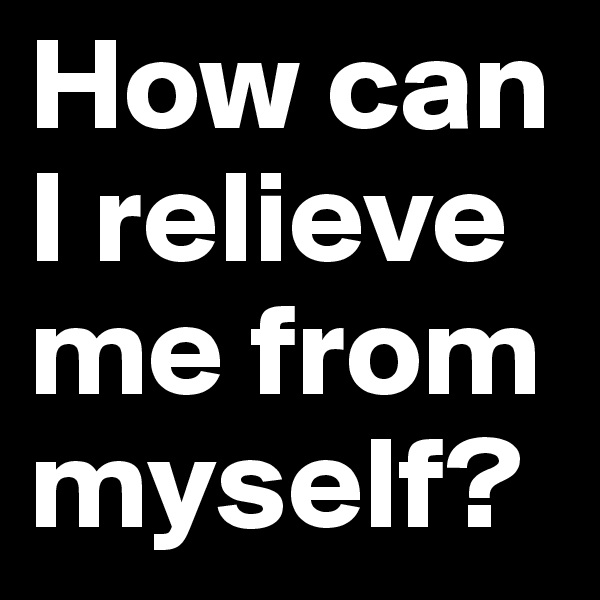 How can
I relieve me from myself?