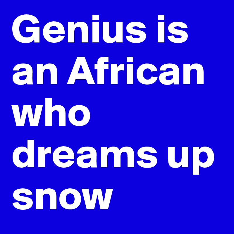 Genius is an African who dreams up snow