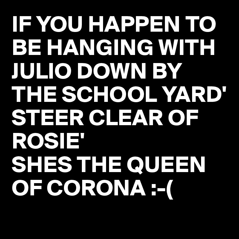 IF YOU HAPPEN TO BE HANGING WITH JULIO DOWN BY THE SCHOOL YARD' 
STEER CLEAR OF ROSIE' 
SHES THE QUEEN OF CORONA :-(