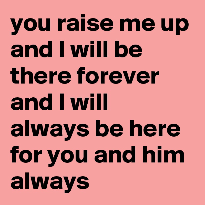 you raise me up and I will be there forever and I will always be here for you and him always