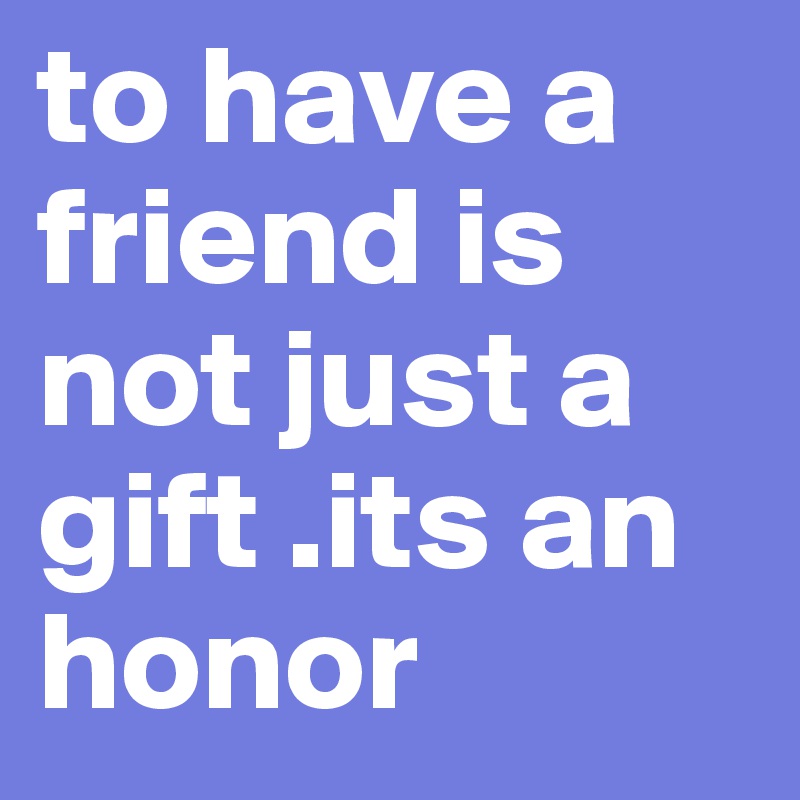 to have a friend is not just a gift .its an honor 