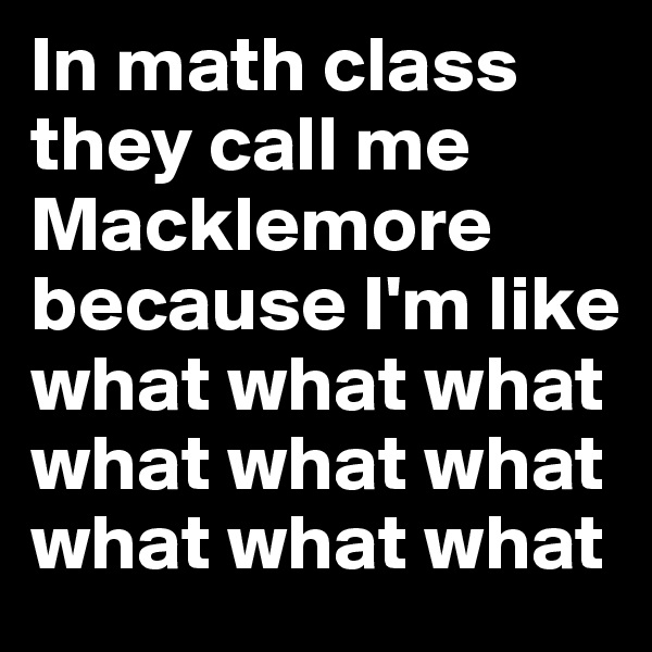In math class they call me Macklemore because I'm like 
what what what what what what what what what