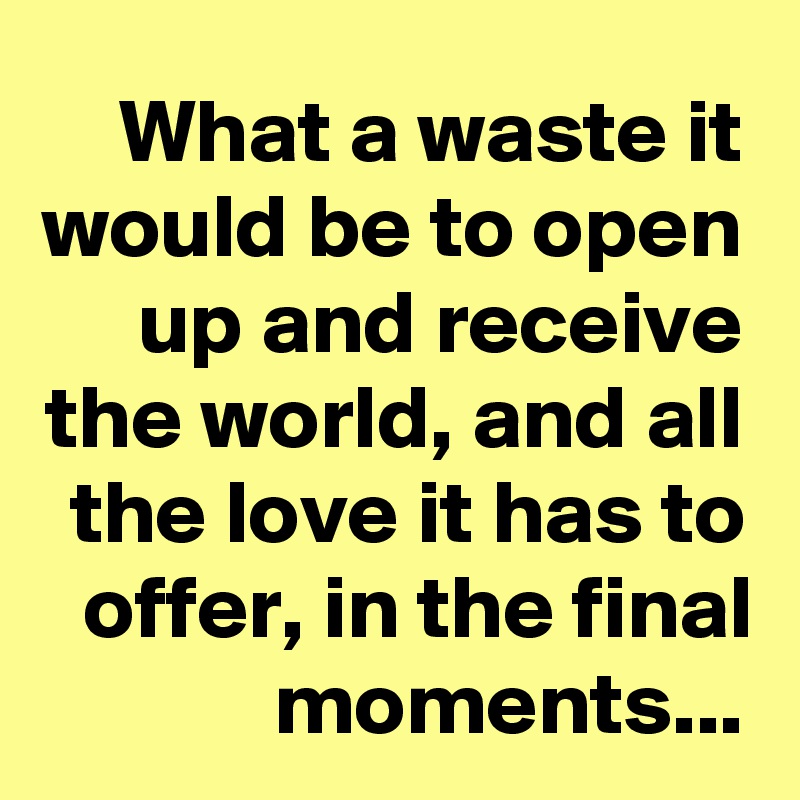 What a waste it would be to open up and receive the world, and all the love it has to offer, in the final moments...