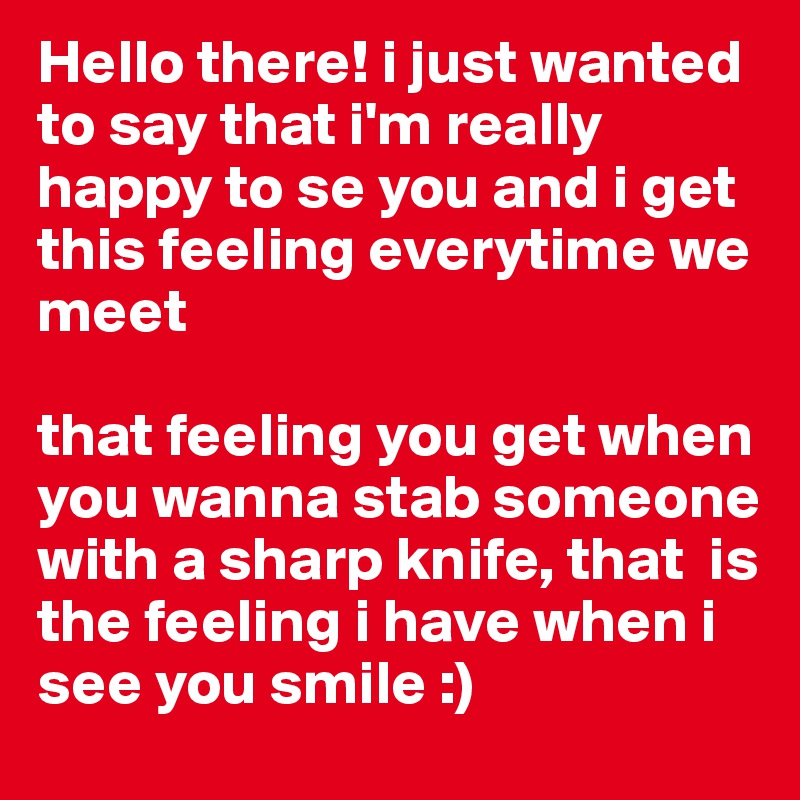 Hello there! i just wanted to say that i'm really happy to se you and i get this feeling everytime we meet 

that feeling you get when you wanna stab someone with a sharp knife, that  is the feeling i have when i see you smile :)