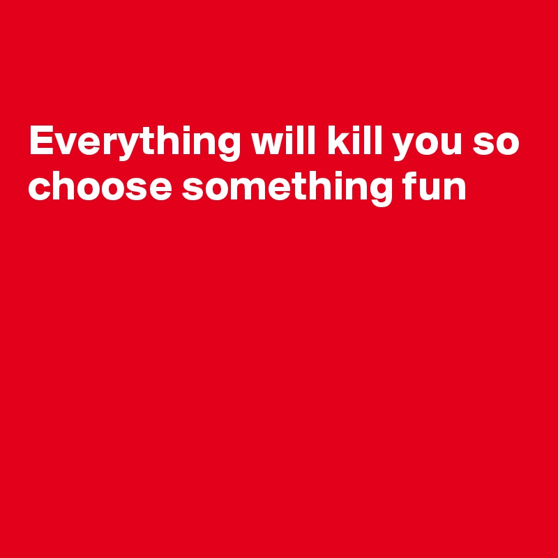 

Everything will kill you so choose something fun





