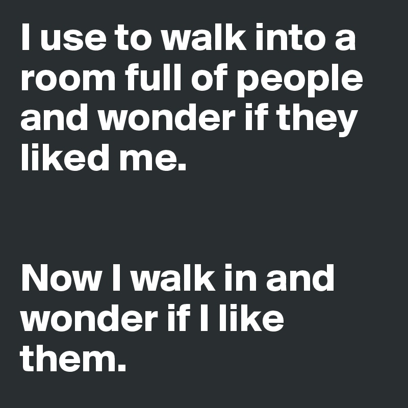 I use to walk into a room full of people and wonder if they liked me. 


Now I walk in and wonder if I like them. 