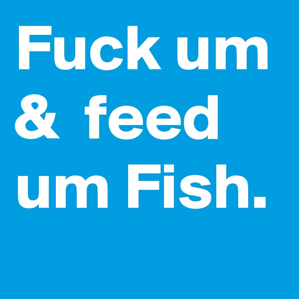 Fuck um &  feed um Fish.