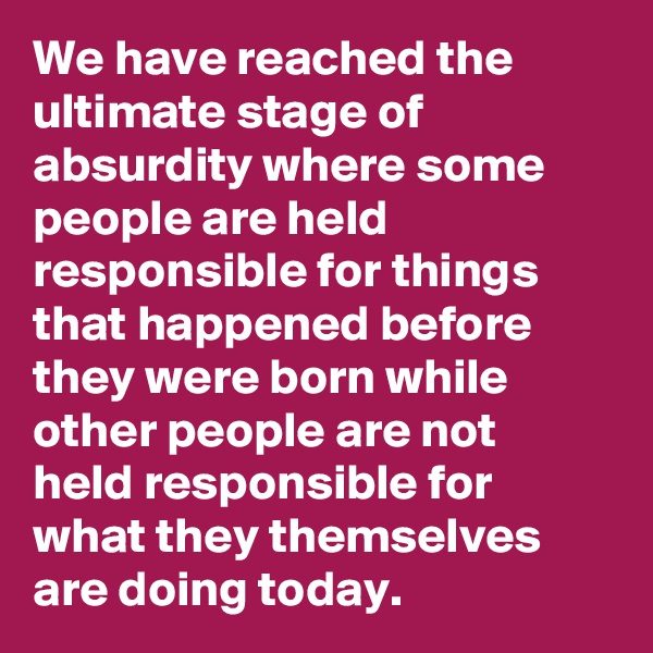 We have reached the ultimate stage of absurdity where some people are held responsible for things that happened before they were born while other people are not held responsible for what they themselves are doing today. 