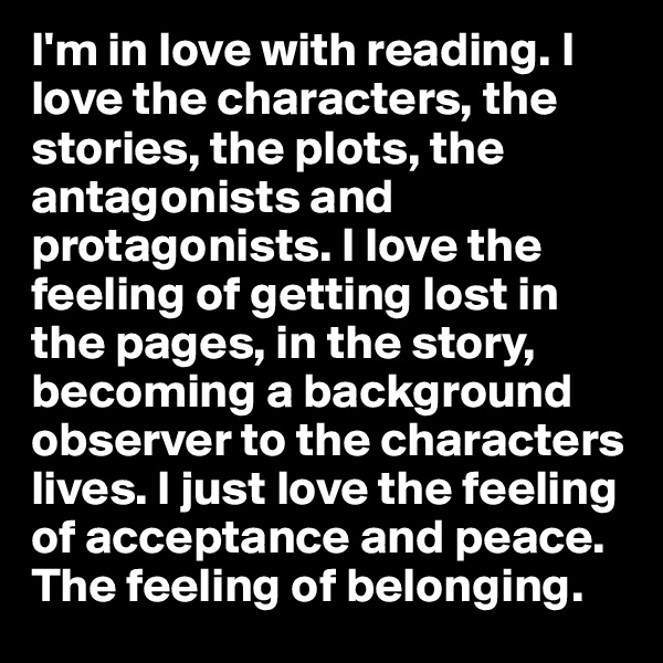 I'm in love with reading. I love the characters, the stories, the plots, the antagonists and protagonists. I love the feeling of getting lost in the pages, in the story, becoming a background observer to the characters lives. I just love the feeling of acceptance and peace. The feeling of belonging. 